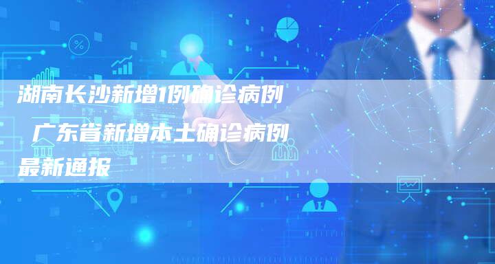 湖南长沙新增1例确诊病例 广东省新增本土确诊病例最新通报