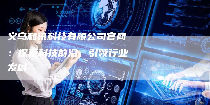 义乌和讯科技有限公司官网：探索科技前沿，引领行业发展