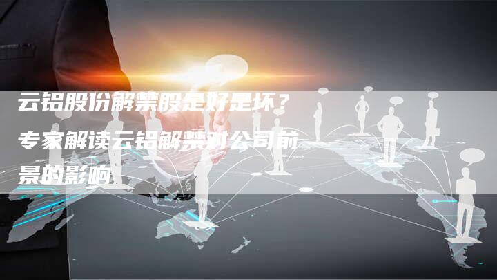 云铝股份解禁股是好是坏？专家解读云铝解禁对公司前景的影响