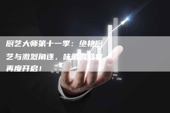 厨艺大师第十一季：绝艳厨艺与激烈角逐，味蕾的盛宴再度开启！