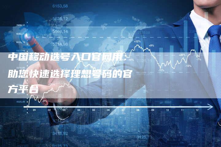 中国移动选号入口官网用：助您快速选择理想号码的官方平台