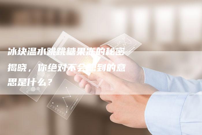 冰块温水跳跳糖果冻的秘密揭晓，你绝对不会想到的意思是什么？