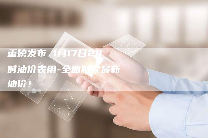 重磅发布 1月17日24时油价表用-全面解读最新油价！