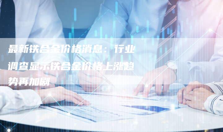 最新铁合金价格消息：行业调查显示铁合金价格上涨趋势再加剧