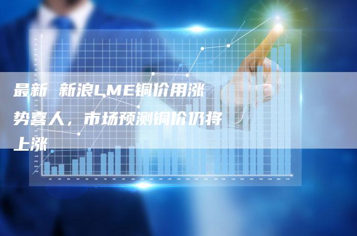 最新 新浪LME铜价用涨势喜人，市场预测铜价仍将上涨