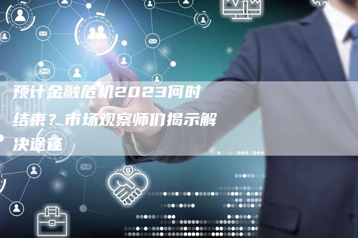 预计金融危机2023何时结束？市场观察师们揭示解决途径