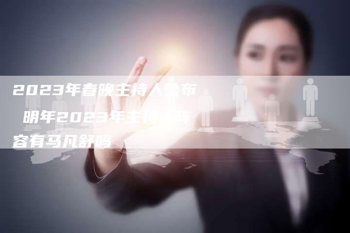 2023年春晚主持人公布 明年2023年主持人阵容有马凡舒吗