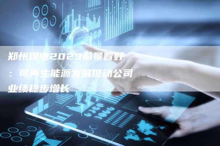 郑州煤电2023前景看好：可再生能源发展推动公司业绩稳步增长