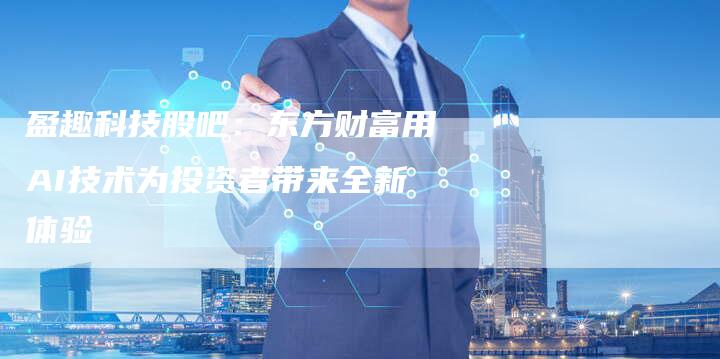 盈趣科技股吧：东方财富用AI技术为投资者带来全新体验