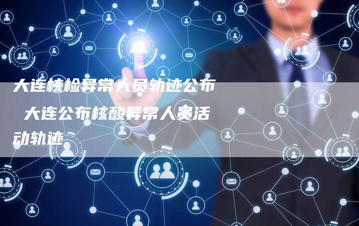 大连核检异常人员轨迹公布 大连公布核酸异常人员活动轨迹