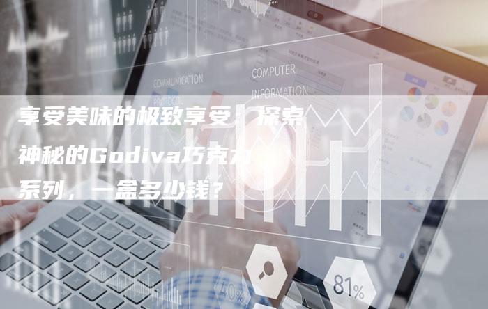 享受美味的极致享受：探索神秘的Godiva巧克力系列，一盒多少钱？