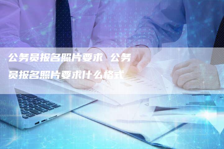 公务员报名照片要求 公务员报名照片要求什么格式