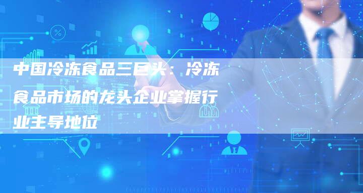 中国冷冻食品三巨头：冷冻食品市场的龙头企业掌握行业主导地位