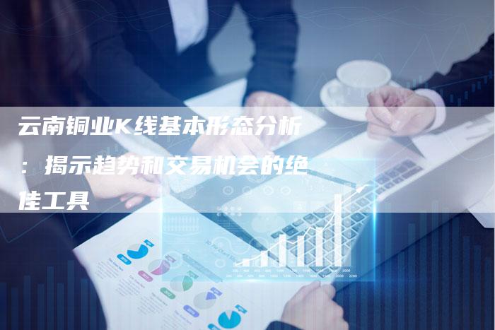 云南铜业K线基本形态分析：揭示趋势和交易机会的绝佳工具