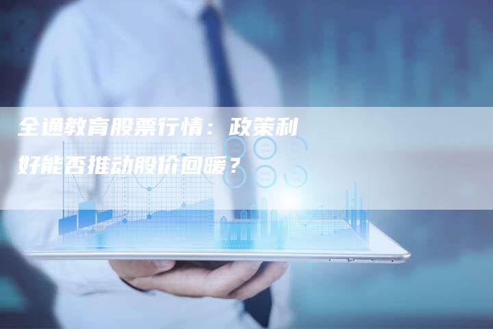 全通教育股票行情：政策利好能否推动股价回暖？