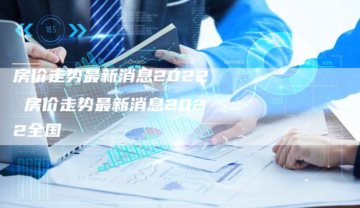 房价走势最新消息2022 房价走势最新消息2022全国