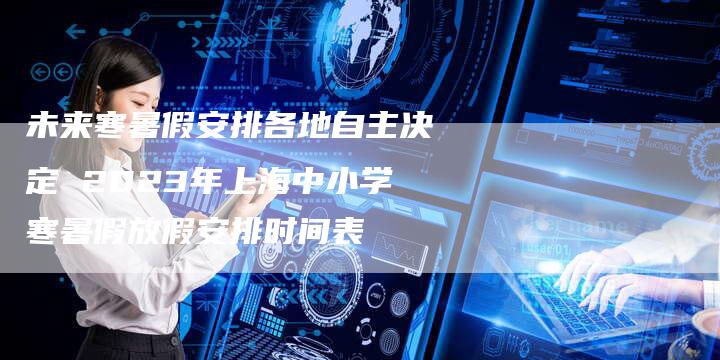 未来寒暑假安排各地自主决定 2023年上海中小学寒暑假放假安排时间表