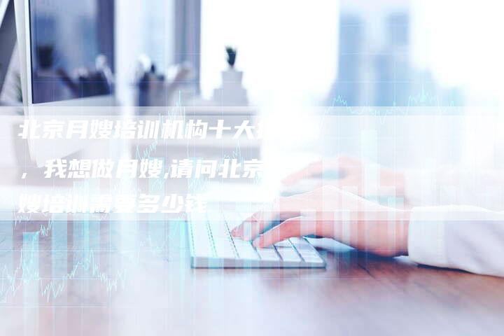 北京月嫂培训机构十大排名，我想做月嫂,请问北京月嫂培训需要多少钱
