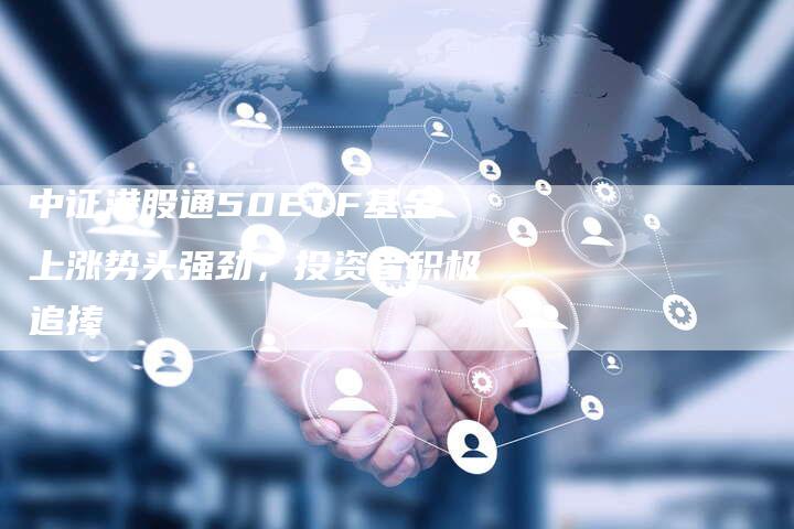 中证港股通50ETF基金上涨势头强劲，投资者积极追捧