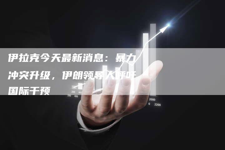 伊拉克今天最新消息：暴力冲突升级，伊朗领导人呼吁国际干预