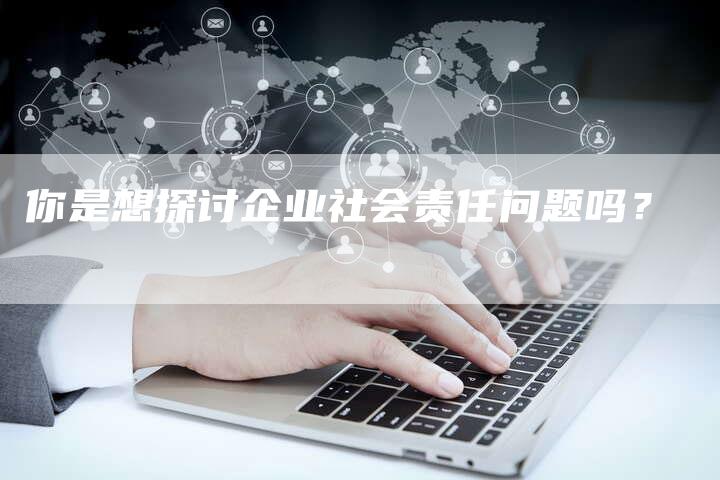 你是想探讨企业社会责任问题吗？