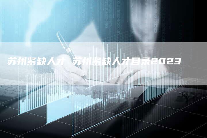 苏州紧缺人才 苏州紧缺人才目录2023