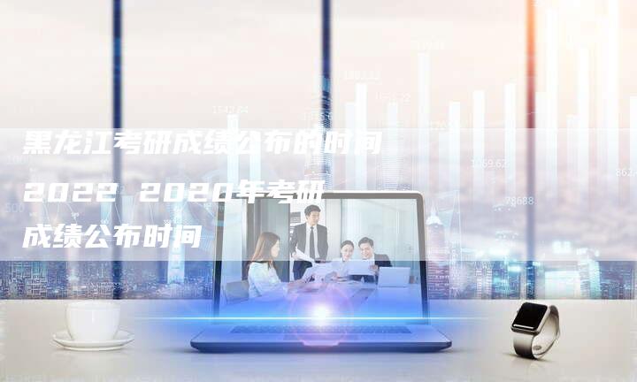 黑龙江考研成绩公布的时间2022 2020年考研成绩公布时间