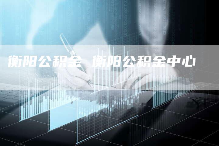 衡阳公积金 衡阳公积金中心