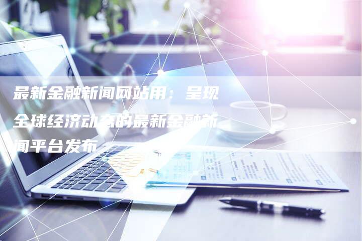 最新金融新闻网站用：呈现全球经济动态的最新金融新闻平台发布