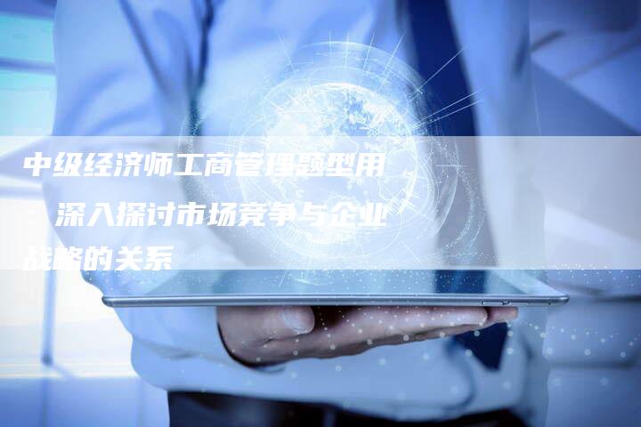 中级经济师工商管理题型用：深入探讨市场竞争与企业战略的关系