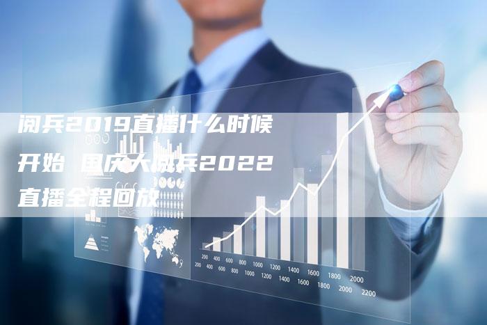 阅兵2019直播什么时候开始 国庆大阅兵2022直播全程回放