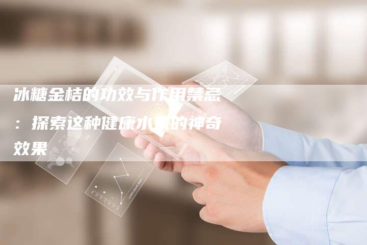 冰糖金桔的功效与作用禁忌：探索这种健康水果的神奇效果