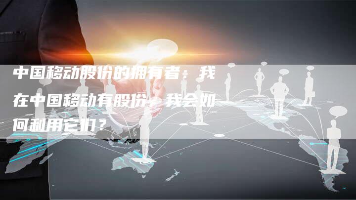 中国移动股份的拥有者：我在中国移动有股份，我会如何利用它们？