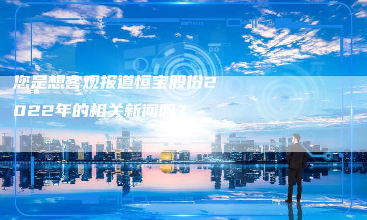 您是想客观报道恒宝股份2022年的相关新闻吗？