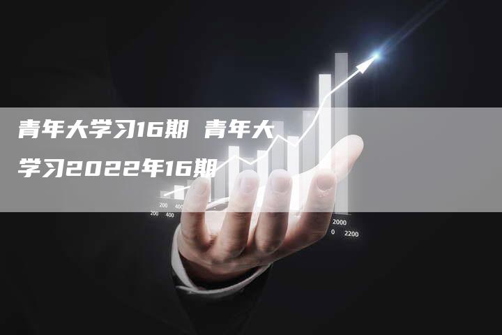 青年大学习16期 青年大学习2022年16期