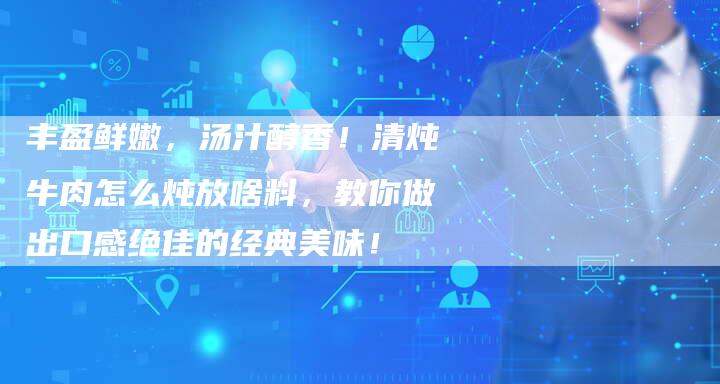 丰盈鲜嫩，汤汁醇香！清炖牛肉怎么炖放啥料，教你做出口感绝佳的经典美味！