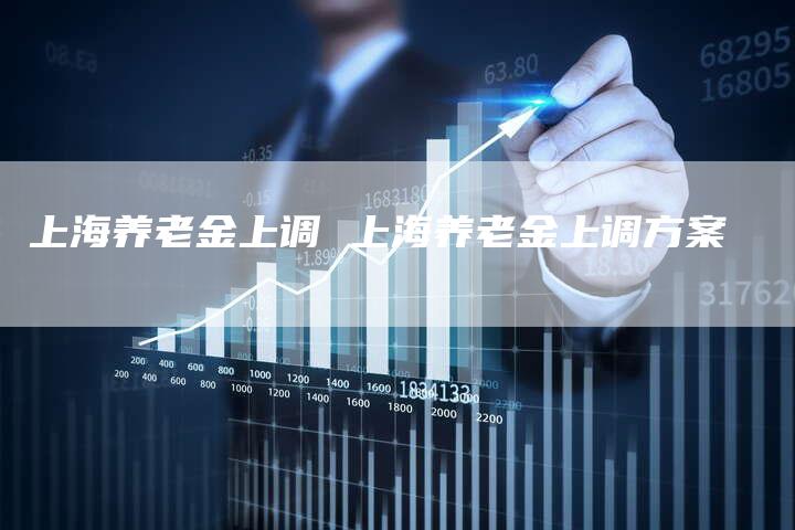 上海养老金上调 上海养老金上调方案