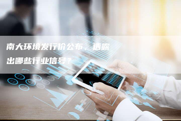 南大环境发行价公布，透露出哪些行业信号？