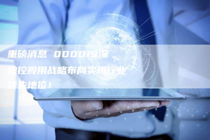 重磅消息 000019深粮控股用战略布局实现行业领先地位！